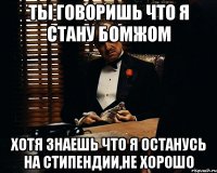 ты говоришь что я стану бомжом хотя знаешь что я останусь на стипендии,не хорошо