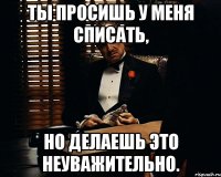 ты просишь у меня списать, но делаешь это неуважительно.