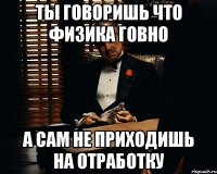 ты говоришь что физика говно а сам не приходишь на отработку