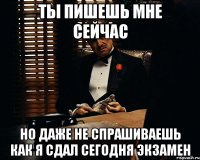 ты пишешь мне сейчас но даже не спрашиваешь как я сдал сегодня экзамен