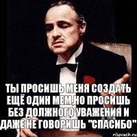 Ты просишь меня создать ещё один мем,но просишь без должного уважения и даже не говоришь "Спасибо"