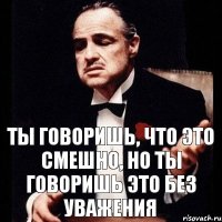 Ты говоришь, что это смешно, но ты говоришь это без уважения