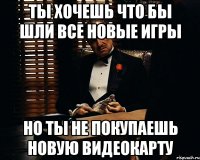 ты хочешь что бы шли все новые игры но ты не покупаешь новую видеокарту