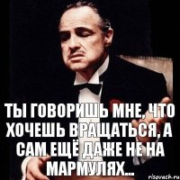 ты говоришь мне, что хочешь вращаться, а сам ещё даже не на мармулях...