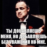 Ты добавляешь меня, но добавляешь без уважения ко мне.