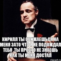 Кирилл ты обижаешься на меня зато что я не подождал тебя .Ты просто не знаешь как ты меня достал