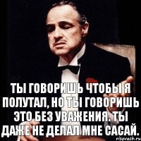 Ты говоришь чтобы я полутал, но ты говоришь это без уважения. Ты даже не делал мне сасай.