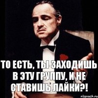 То есть, ты заходишь в эту группу, и не ставишь лайки?!