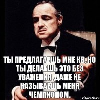 Ты предлагаешь мне КВ, но ты делаешь это без уважения, даже не называешь меня чемпионом.