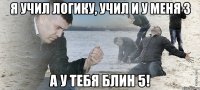 я учил логику, учил и у меня 3 а у тебя блин 5!