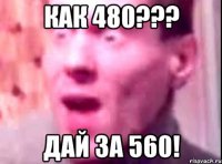 как 480??? дай за 560!