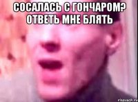 сосалась с гончаром? ответь мне блять 