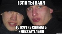 если ты ваня то куртку снимать необязательно