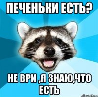 печеньки есть? не ври ,я знаю,что есть