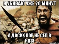 я убиваю уже 20 минут а досих пор не сел в кпз!