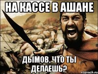 на кассе в ашане дымов, что ты делаешь?