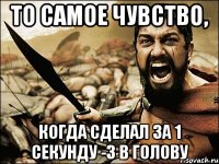 то самое чувство, когда сделал за 1 секунду -3 в голову