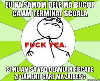 eu na samom dele ma bucur ca am terminat scoala si nu am sa vad deamu in fiecare zi oamenii care ma zaibesc