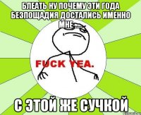 блеать ну почему эти года безпощадия достались именно мне ..... с этой же сучкой