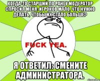 когда-то старший по рангу модератор спросил меня: игроков мало, что нужно делать, чтобы их стало больше? я ответил: смените администратора.