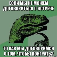 если мы не можем договориться о встрече то как мы договоримся о том, чтобы поиграть?