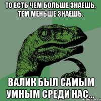 то есть чем больше знаешь, тем меньше знаешь. валик был самым умным среди нас...