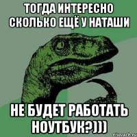 тогда интересно сколько ещё у наташи не будет работать ноутбук?)))