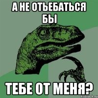 а не отьебаться бы тебе от меня?