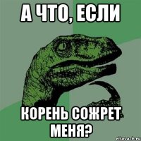 а что, если корень сожрет меня?