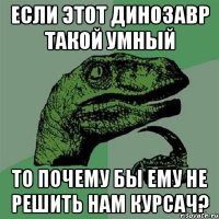 если этот динозавр такой умный то почему бы ему не решить нам курсач?