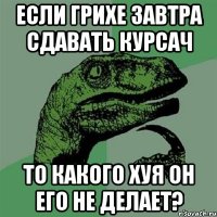 если грихе завтра сдавать курсач то какого хуя он его не делает?