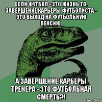 если футбол - это жизнь то, завершение карьеры футболиста - это выход на футбольную пенсию, а завершение карьеры тренера - это футбольная смерть?!