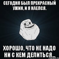 сегодня был прекрасный ужин, и я наелся. хорошо, что не надо ни с кем делиться...