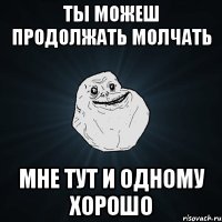 ты можеш продолжать молчать мне тут и одному хорошо