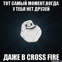 тот самый момент,когда у тебя нет друзей даже в cross fire