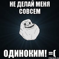 не делай меня совсем одиноким! =(