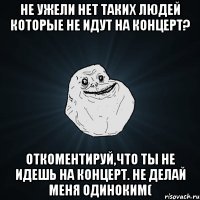 не ужели нет таких людей которые не идут на концерт? откоментируй,что ты не идешь на концерт. не делай меня одиноким(