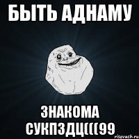 быть аднаму знакома сукпздц(((99