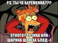 p.s. ты че беременна??? откого? тузика или шарика шлюха бляд;-(