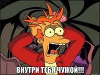  внутри тебя чужой!!!