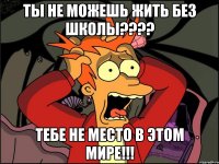 ты не можешь жить без школы??? тебе не место в этом мире!!!