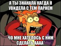 а ты знанала кагда я увидела с тем парнем чо мне хателось с ним сделать аааа*