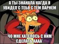 а ты знанала кагда я увидел с тебя с тем парнем чо мне хателось с ним сделать аааа*