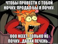 чтобы провести с тобой ночку, продал бы я почку. ооо нееет, только не почку...давай печень...