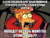 а если сводный брат дяди маминой тети брата сестры собаки птенца улитки нападет на твоб маму ты отомстишь??