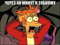 через 40 минут к зубному 