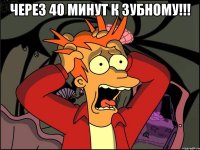 через 40 минут к зубному!!! 