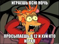 играешь всю ночь просыпаешь в 12 и хуй кто играл