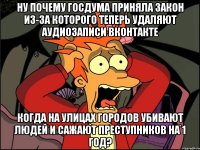 ну почему госдума приняла закон из-за которого теперь удаляют аудиозаписи вконтакте когда на улицах городов убивают людей и сажают преступников на 1 год?