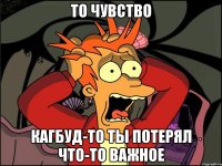 то чувство кагбуд-то ты потерял что-то важное